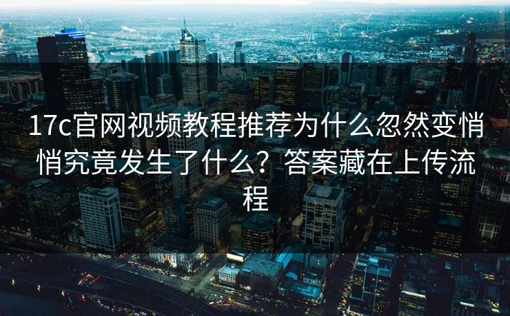 17c官网视频教程推荐为什么忽然变悄悄究竟发生了什么？答案藏在上传流程