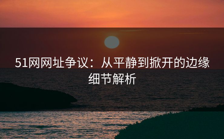 51网网址争议：从平静到掀开的边缘细节解析