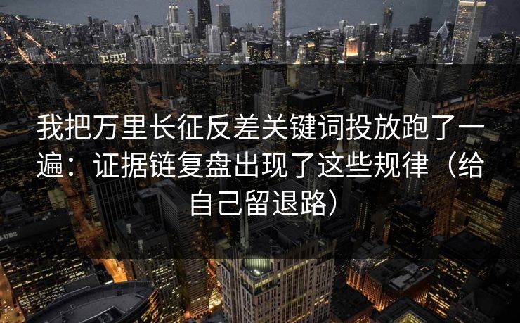 我把万里长征反差关键词投放跑了一遍：证据链复盘出现了这些规律（给自己留退路）