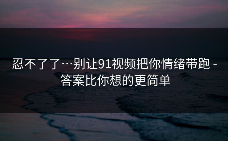 忍不了了…别让91视频把你情绪带跑 - 答案比你想的更简单