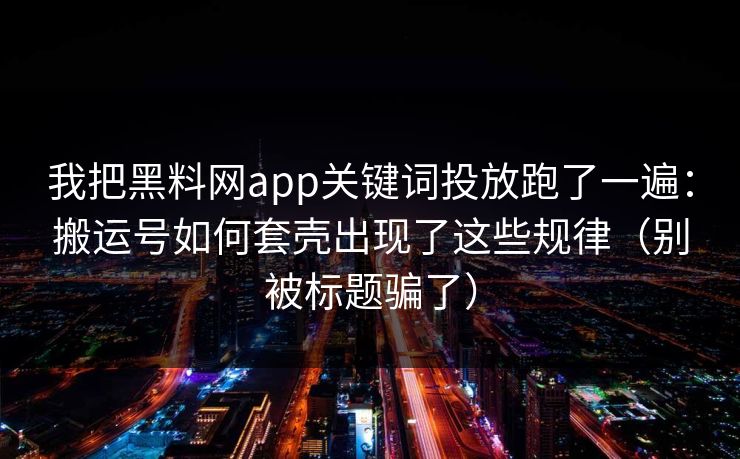 我把黑料网app关键词投放跑了一遍：搬运号如何套壳出现了这些规律（别被标题骗了）